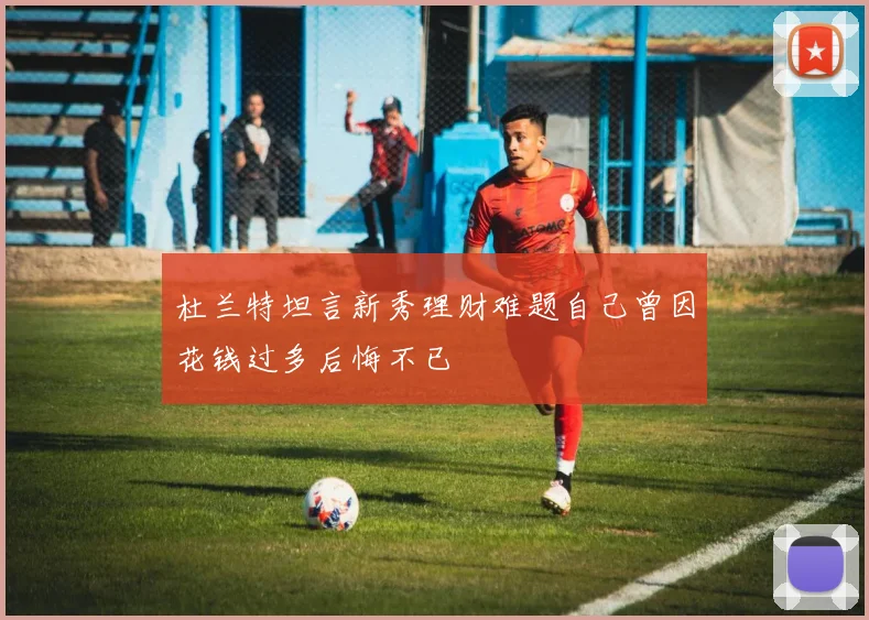 杜兰特坦言新秀理财难题自己曾因花钱过多后悔不已