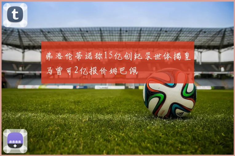弗洛伦蒂诺称15亿创纪录世体揭皇马曾可2亿报价姆巴佩