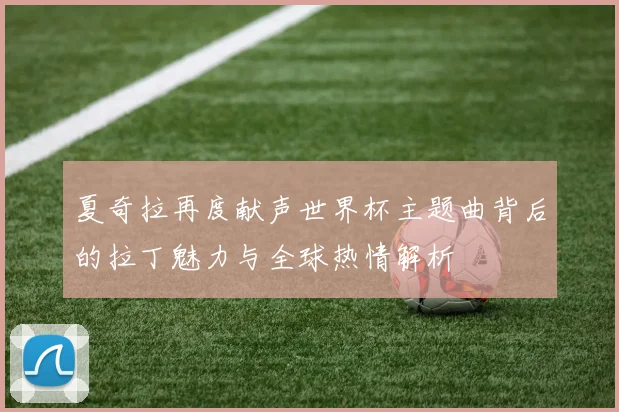 夏奇拉再度献声世界杯主题曲背后的拉丁魅力与全球热情解析