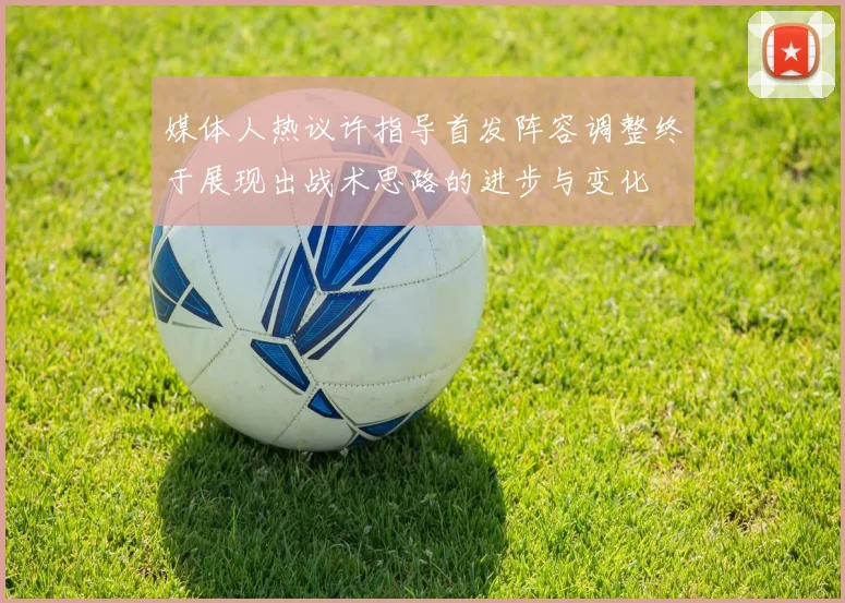 媒体人热议许指导首发阵容调整终于展现出战术思路的进步与变化