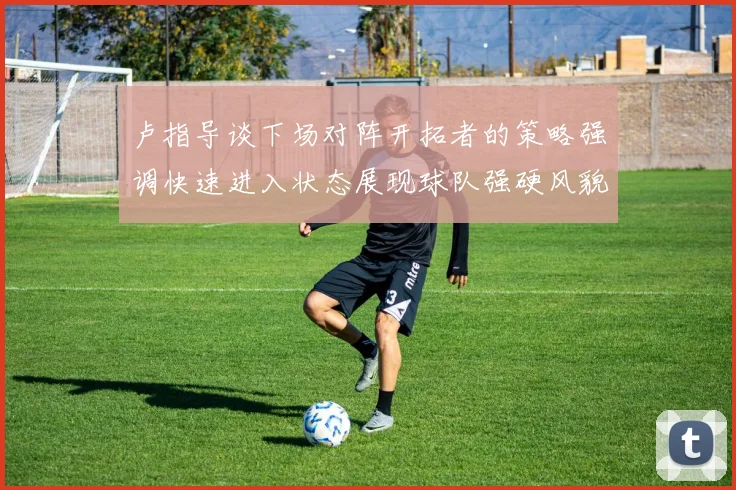 卢指导谈下场对阵开拓者的策略强调快速进入状态展现球队强硬风貌
