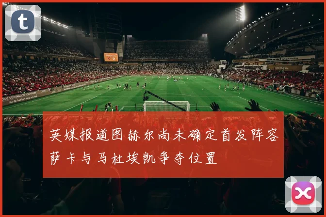 英媒报道图赫尔尚未确定首发阵容萨卡与马杜埃凯争夺位置