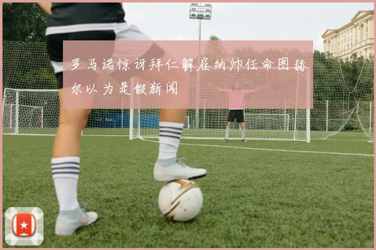 罗马诺惊讶拜仁解雇纳帅任命图赫尔以为是假新闻