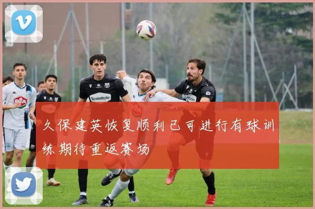 久保建英恢复顺利已可进行有球训练期待重返赛场