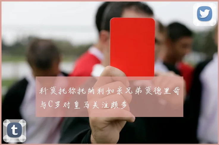 科莫托称托纳利如亲兄弟莫德里奇与C罗对皇马关注颇多