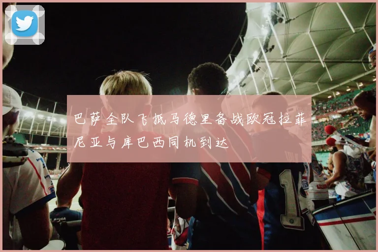 巴萨全队飞抵马德里备战欧冠拉菲尼亚与库巴西同机到达