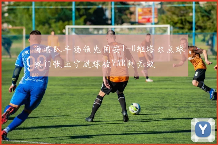 海港队半场领先国安1-0维塔尔点球破门张玉宁进球被VAR判无效
