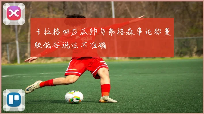 卡拉格回应瓜帅与弗格森争论称曼联低谷说法不准确