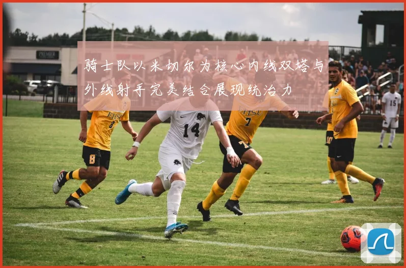 骑士队以米切尔为核心内线双塔与外线射手完美结合展现统治力