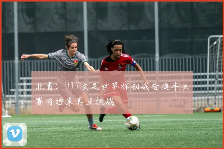 北青：U17女足世界杯初战告捷半决赛将迎来真正挑战
