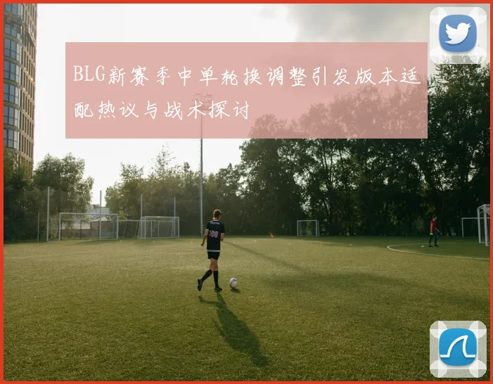 BLG新赛季中单轮换调整引发版本适配热议与战术探讨